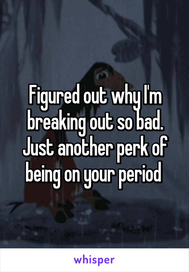 Figured out why I'm breaking out so bad. Just another perk of being on your period 