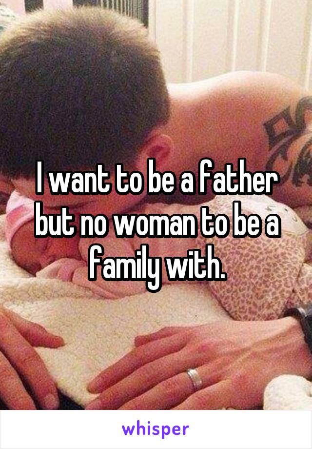 I want to be a father but no woman to be a family with.