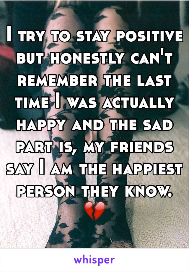 I try to stay positive but honestly can't remember the last time I was actually happy and the sad part is, my friends say I am the happiest person they know. 💔