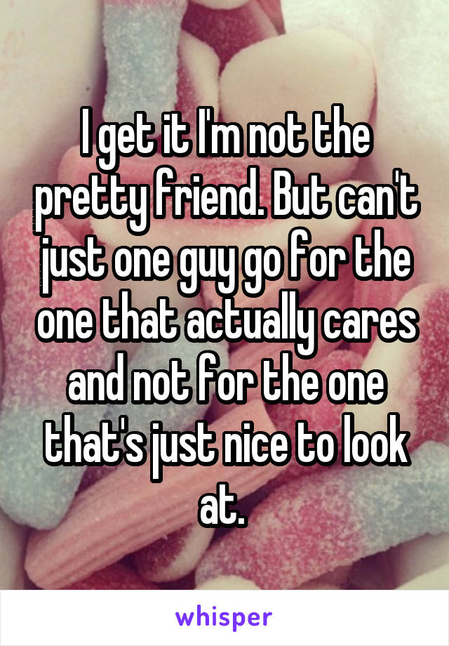 I get it I'm not the pretty friend. But can't just one guy go for the one that actually cares and not for the one that's just nice to look at. 