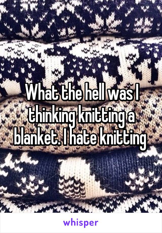 What the hell was I thinking knitting a blanket. I hate knitting 