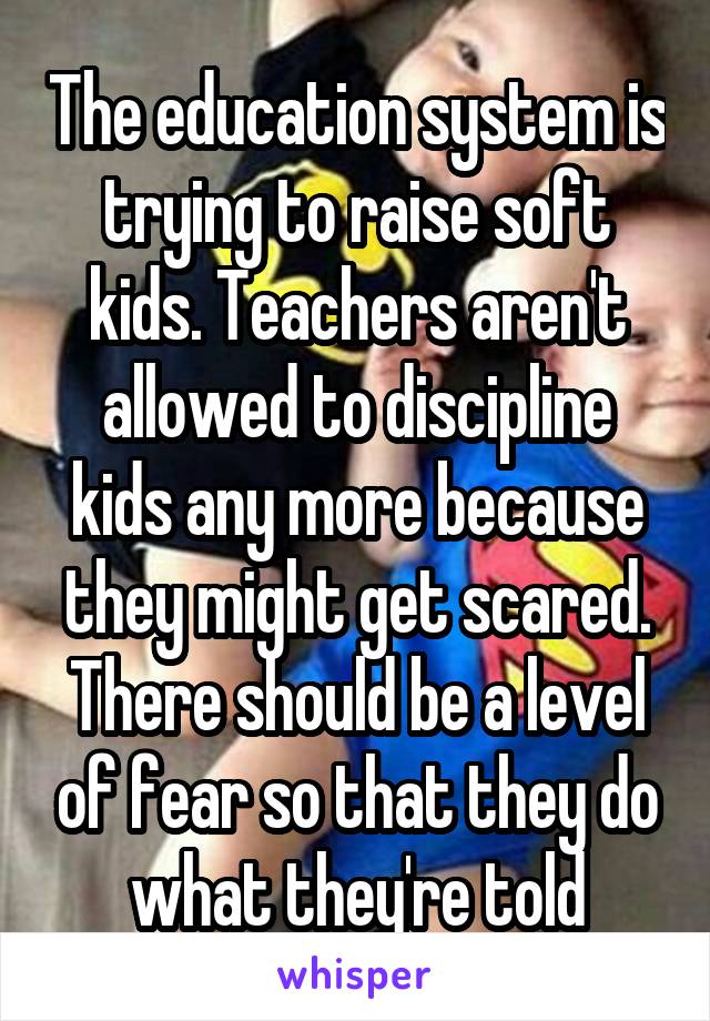 The education system is trying to raise soft kids. Teachers aren't allowed to discipline kids any more because they might get scared. There should be a level of fear so that they do what they're told