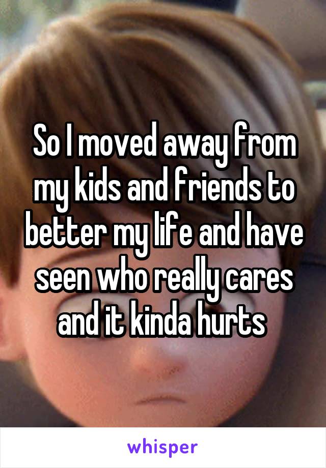 So I moved away from my kids and friends to better my life and have seen who really cares and it kinda hurts 