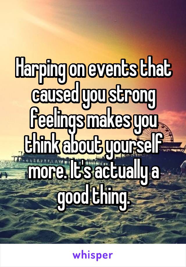 Harping on events that caused you strong feelings makes you think about yourself more. It's actually a good thing.