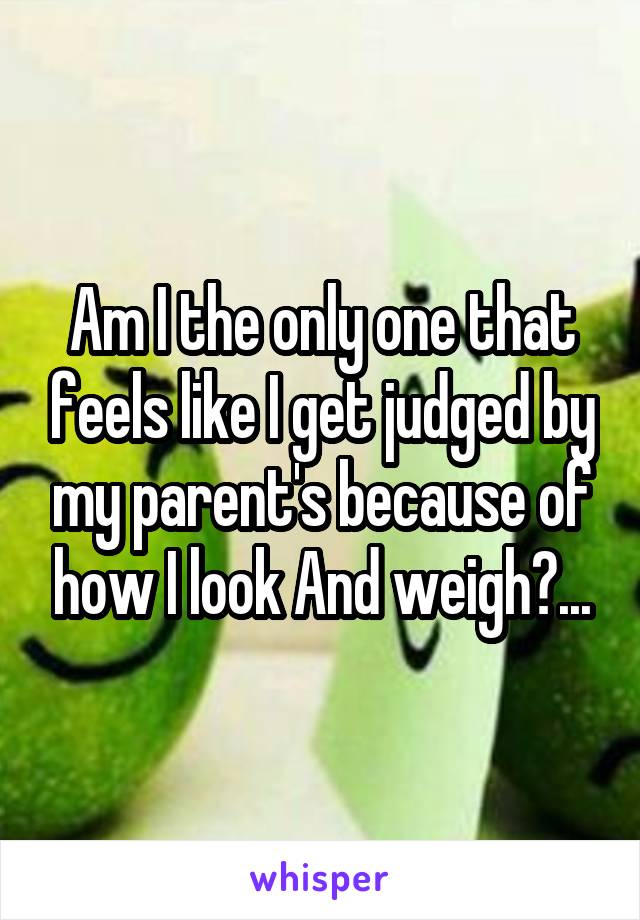 Am I the only one that feels like I get judged by my parent's because of how I look And weigh?...