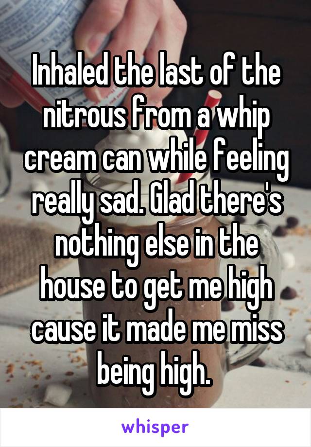 Inhaled the last of the nitrous from a whip cream can while feeling really sad. Glad there's nothing else in the house to get me high cause it made me miss being high. 