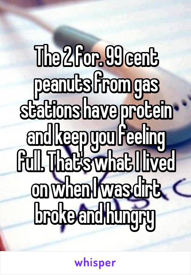 The 2 for. 99 cent peanuts from gas stations have protein and keep you feeling full. That's what I lived on when I was dirt broke and hungry 