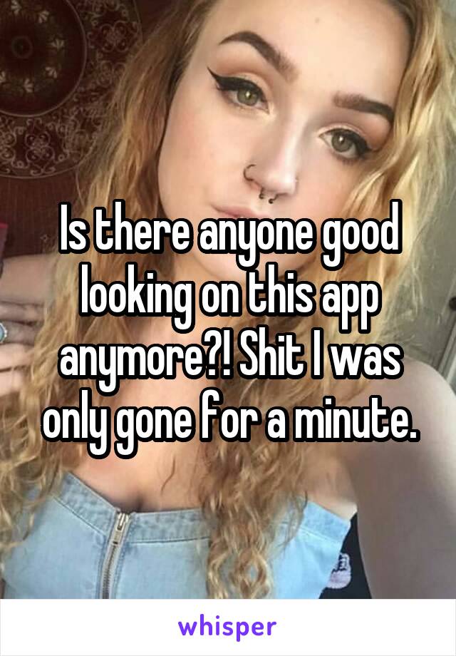 Is there anyone good looking on this app anymore?! Shit I was only gone for a minute.