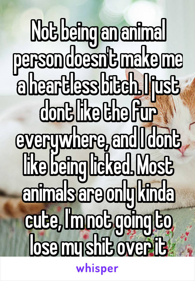 Not being an animal person doesn't make me a heartless bitch. I just dont like the fur everywhere, and I dont like being licked. Most animals are only kinda cute, I'm not going to lose my shit over it