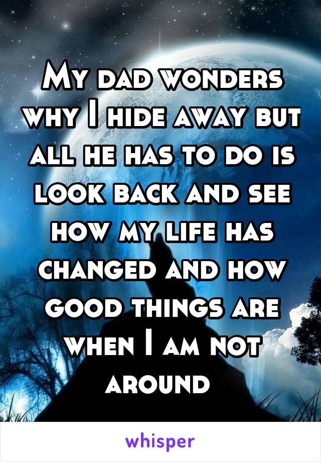 My dad wonders why I hide away but all he has to do is look back and see how my life has changed and how good things are when I am not around 