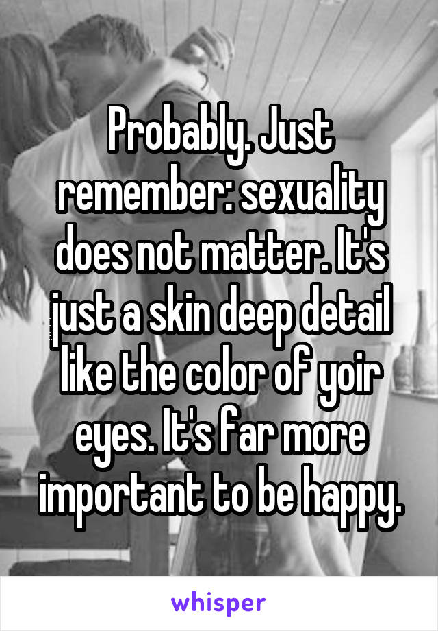 Probably. Just remember: sexuality does not matter. It's just a skin deep detail like the color of yoir eyes. It's far more important to be happy.