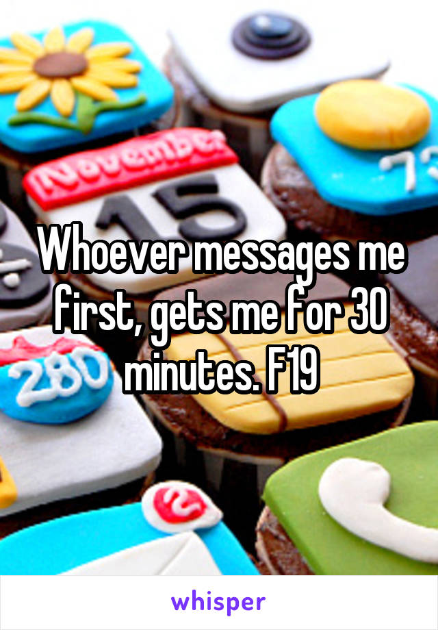 Whoever messages me first, gets me for 30 minutes. F19