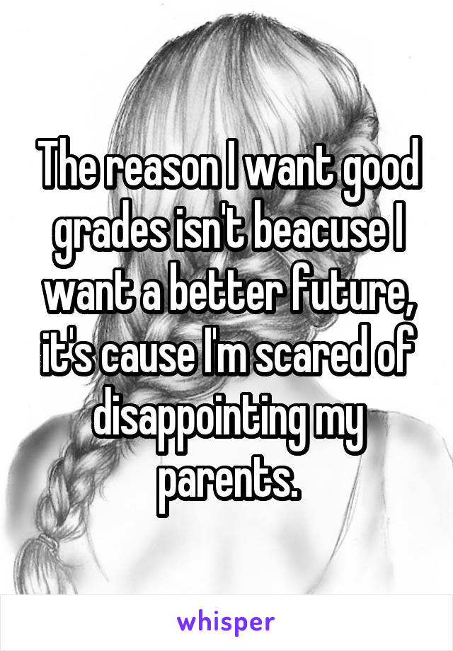 The reason I want good grades isn't beacuse I want a better future, it's cause I'm scared of disappointing my parents.