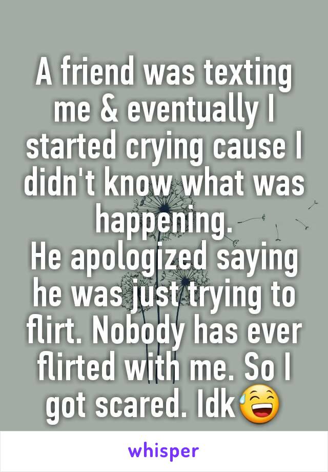 A friend was texting me & eventually I started crying cause I didn't know what was happening.
He apologized saying he was just trying to flirt. Nobody has ever flirted with me. So I got scared. Idk😅