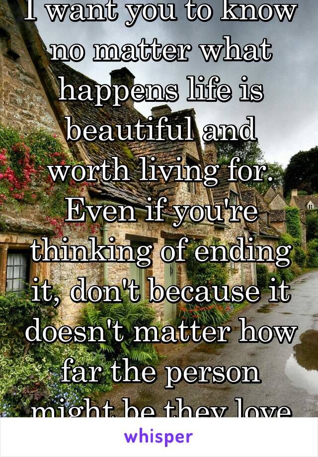 I want you to know no matter what happens life is beautiful and worth living for. Even if you're thinking of ending it, don't because it doesn't matter how far the person might be they love you 