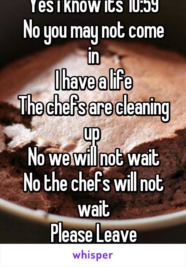 Yes i know its 10:59
No you may not come in
I have a life
The chefs are cleaning up 
No we will not wait
No the chefs will not wait
Please Leave
