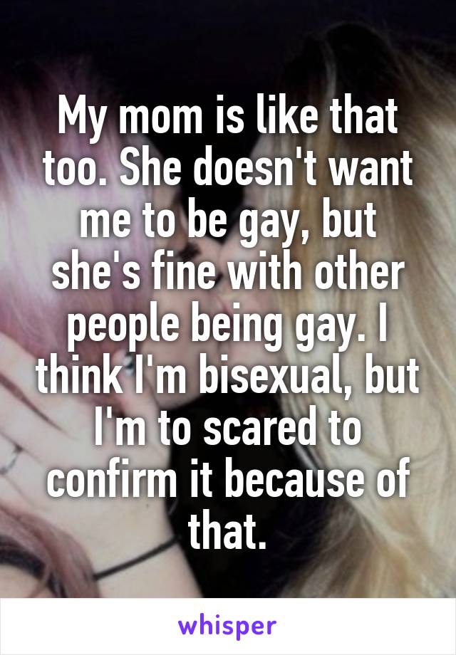 My mom is like that too. She doesn't want me to be gay, but she's fine with other people being gay. I think I'm bisexual, but I'm to scared to confirm it because of that.