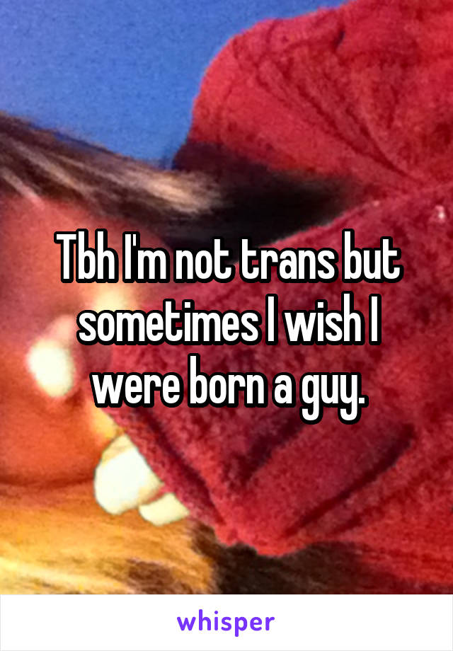 Tbh I'm not trans but sometimes I wish I were born a guy.