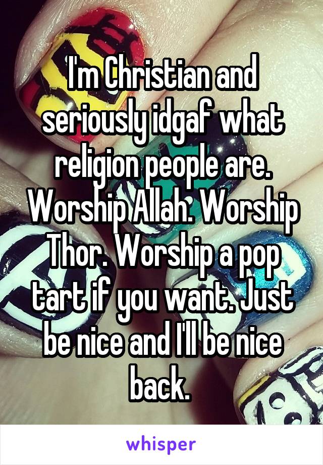 I'm Christian and seriously idgaf what religion people are. Worship Allah. Worship Thor. Worship a pop tart if you want. Just be nice and I'll be nice back. 