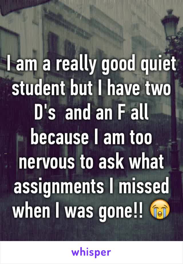 I am a really good quiet student but I have two D's  and an F all because I am too nervous to ask what assignments I missed when I was gone!! 😭