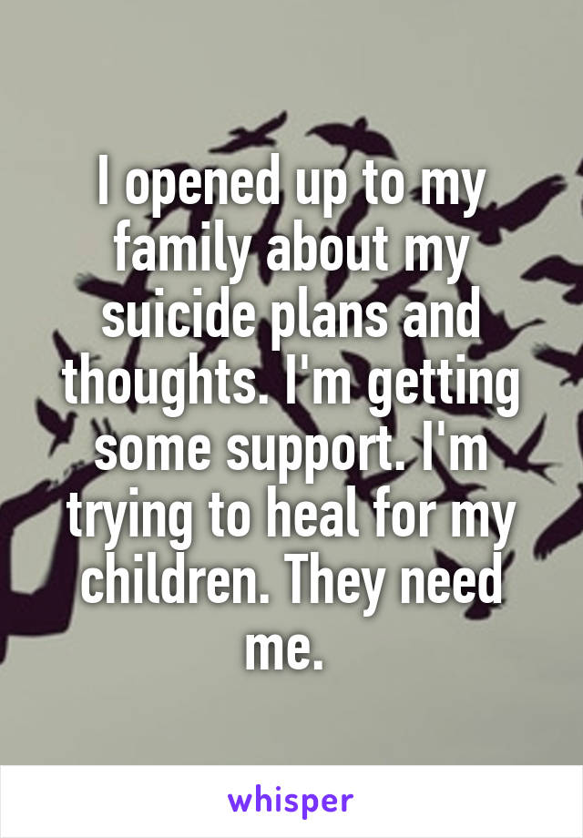 I opened up to my family about my suicide plans and thoughts. I'm getting some support. I'm trying to heal for my children. They need me. 