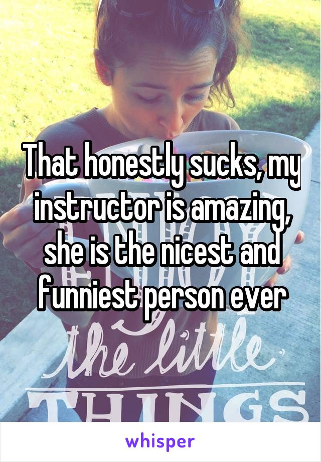 That honestly sucks, my instructor is amazing, she is the nicest and funniest person ever