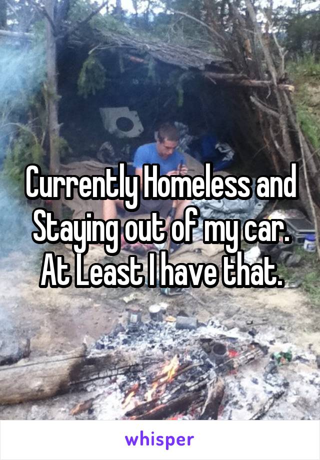 Currently Homeless and Staying out of my car. At Least I have that.