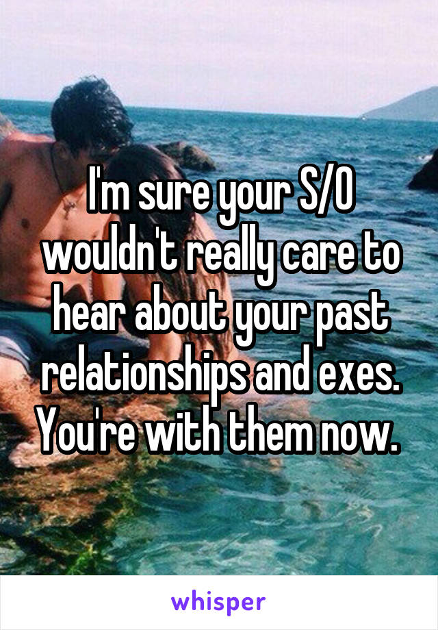 I'm sure your S/O wouldn't really care to hear about your past relationships and exes. You're with them now. 