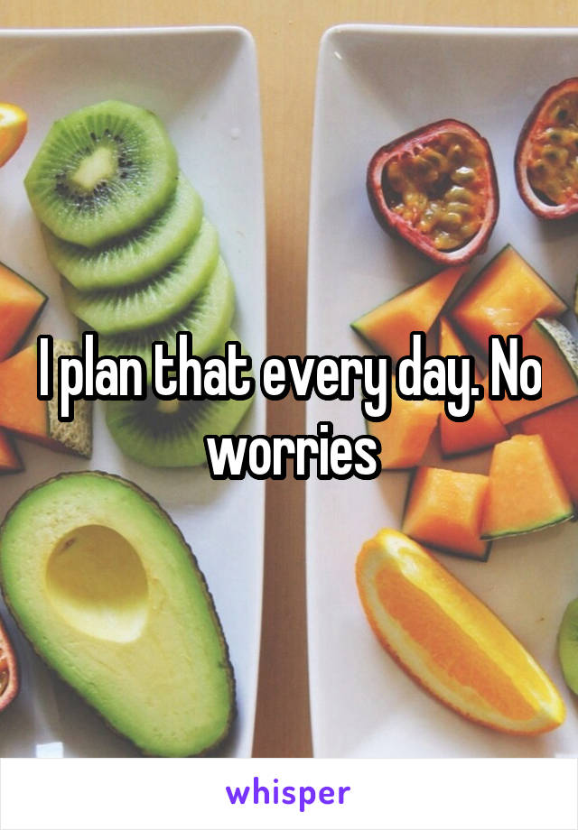 I plan that every day. No worries