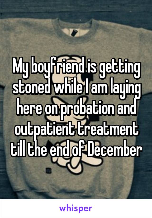 My boyfriend is getting stoned while I am laying here on probation and outpatient treatment till the end of December