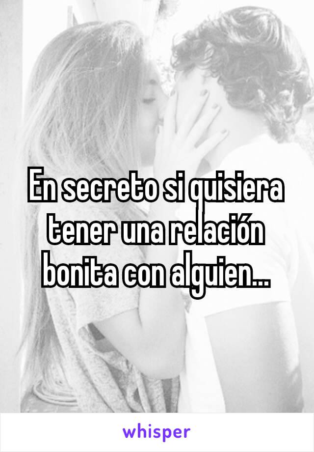 En secreto si quisiera tener una relación bonita con alguien...