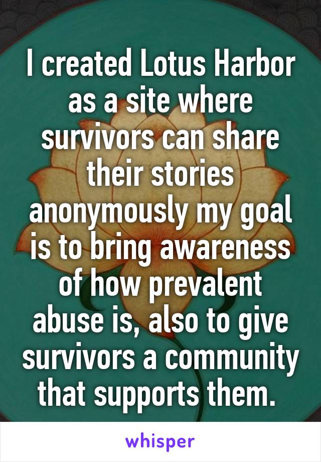 I created Lotus Harbor as a site where survivors can share their stories anonymously my goal is to bring awareness of how prevalent abuse is, also to give survivors a community that supports them. 