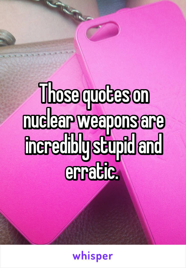 Those quotes on nuclear weapons are incredibly stupid and erratic. 