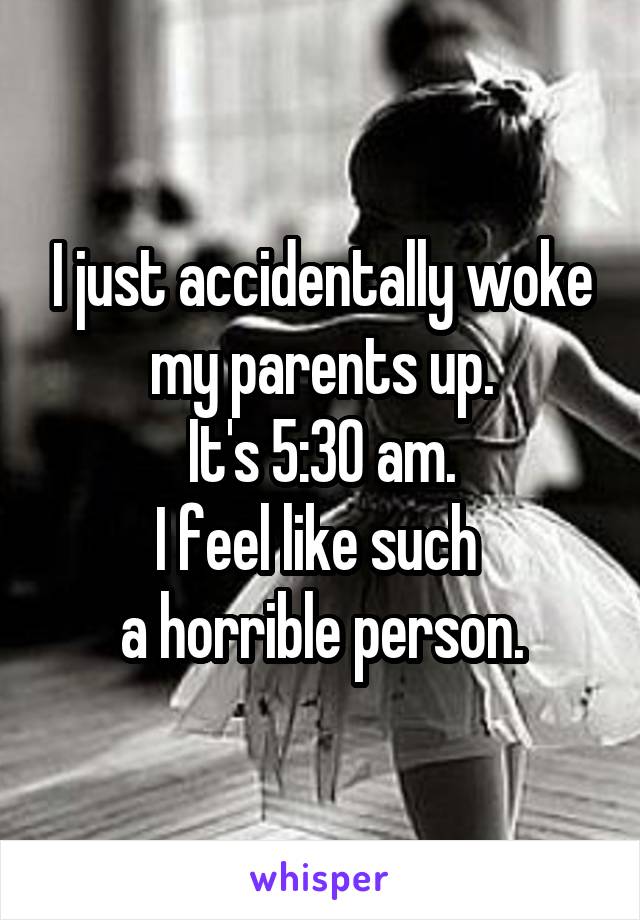 I just accidentally woke my parents up.
It's 5:30 am.
I feel like such 
a horrible person.