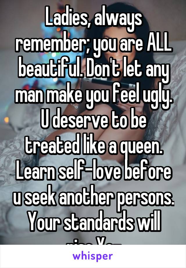 Ladies, always remember; you are ALL beautiful. Don't let any man make you feel ugly. U deserve to be treated like a queen. Learn self-love before u seek another persons. Your standards will rise.Xo-