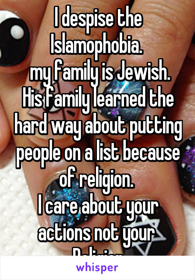 I despise the Islamophobia. 
 my family is Jewish. His family learned the hard way about putting people on a list because of religion. 
I care about your actions not your 
Religion