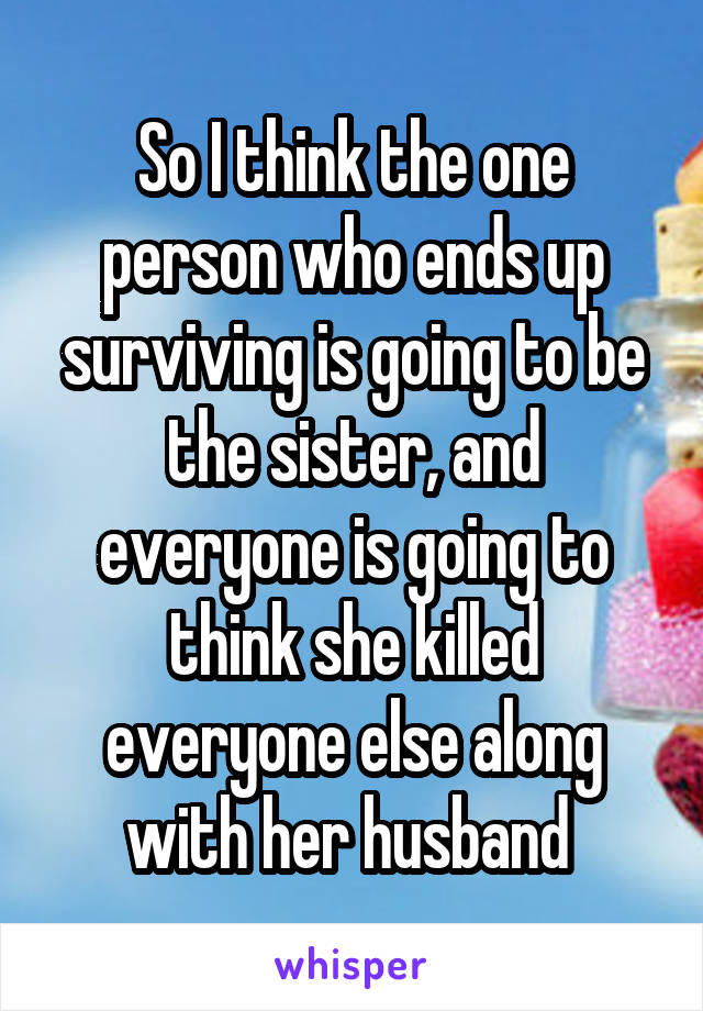 So I think the one person who ends up surviving is going to be the sister, and everyone is going to think she killed everyone else along with her husband 