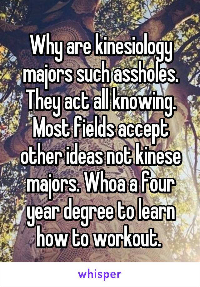 Why are kinesiology majors such assholes. They act all knowing. Most fields accept other ideas not kinese majors. Whoa a four year degree to learn how to workout. 