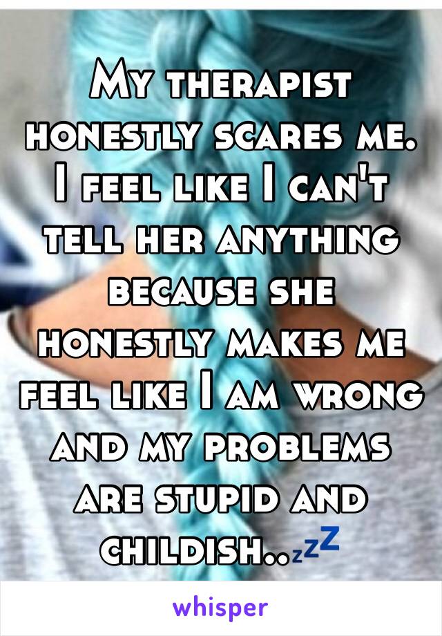 My therapist honestly scares me. I feel like I can't tell her anything because she honestly makes me feel like I am wrong and my problems are stupid and childish..💤