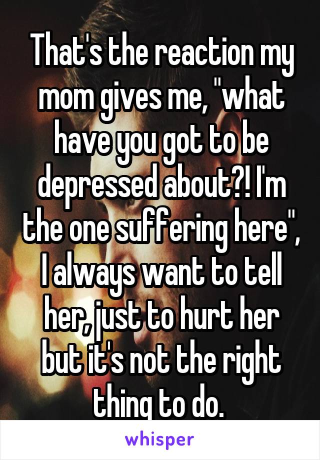 That's the reaction my mom gives me, "what have you got to be depressed about?! I'm the one suffering here", I always want to tell her, just to hurt her but it's not the right thing to do. 