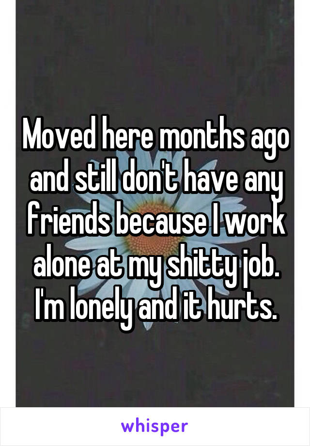 Moved here months ago and still don't have any friends because I work alone at my shitty job. I'm lonely and it hurts.