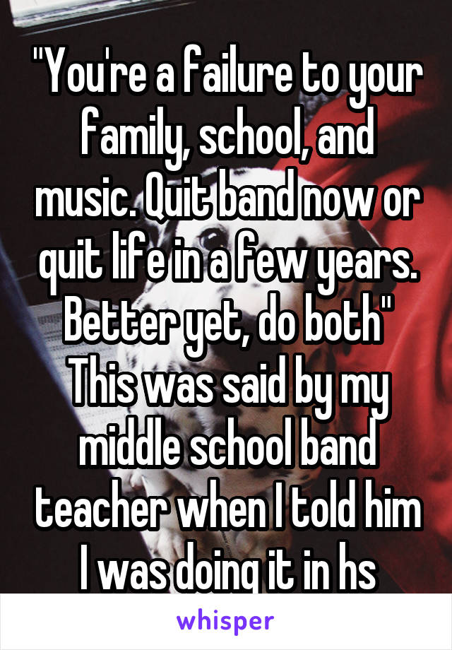 "You're a failure to your family, school, and music. Quit band now or quit life in a few years. Better yet, do both"
This was said by my middle school band teacher when I told him I was doing it in hs