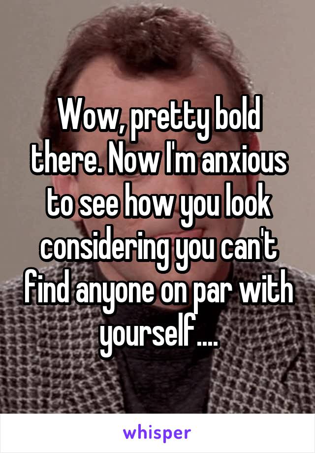 Wow, pretty bold there. Now I'm anxious to see how you look considering you can't find anyone on par with yourself....