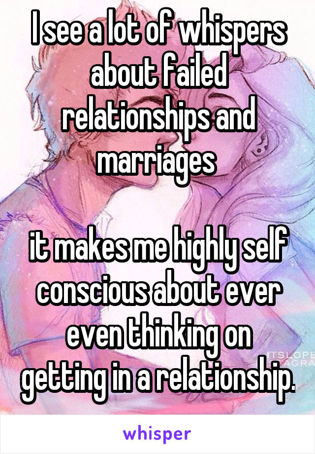 I see a lot of whispers about failed relationships and marriages 

it makes me highly self conscious about ever even thinking on getting in a relationship. 