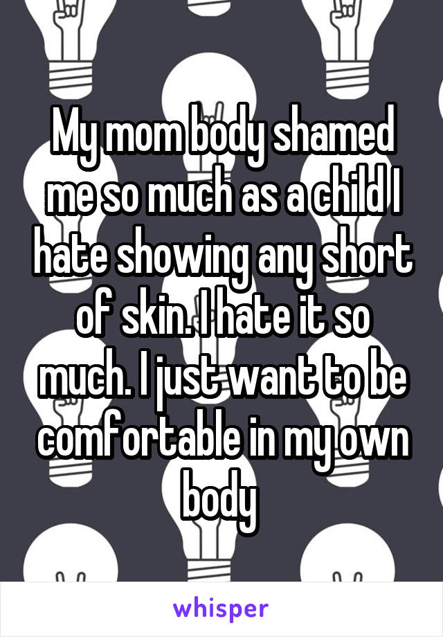 My mom body shamed me so much as a child I hate showing any short of skin. I hate it so much. I just want to be comfortable in my own body 