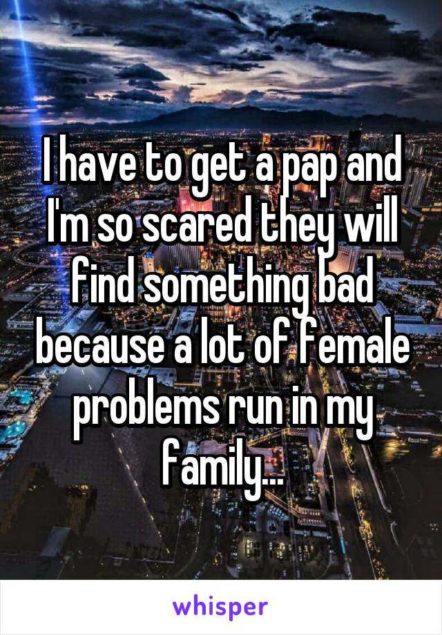 I have to get a pap and I'm so scared they will find something bad because a lot of female problems run in my family...