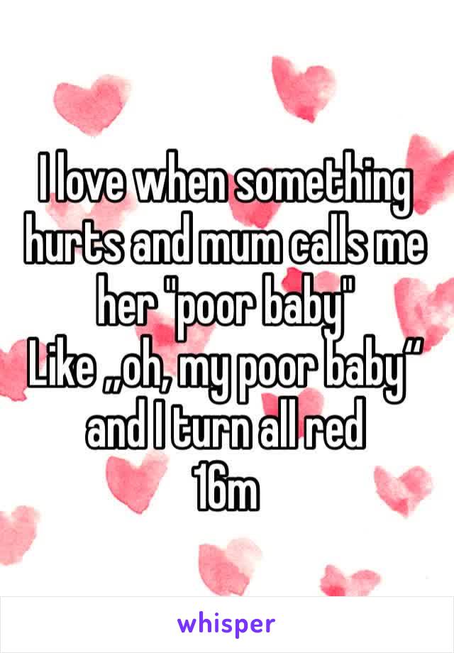 I love when something hurts and mum calls me her "poor baby"
Like „oh, my poor baby“ and I turn all red 
16m