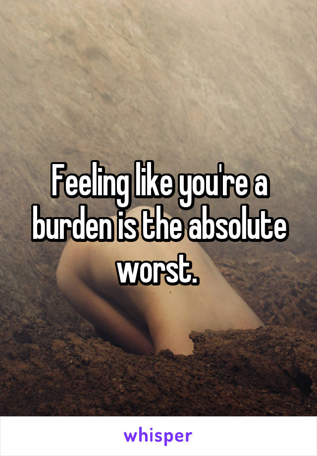 Feeling like you're a burden is the absolute worst. 