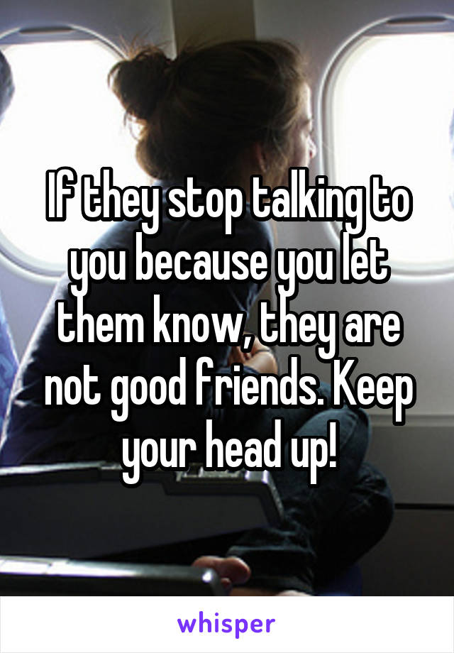 If they stop talking to you because you let them know, they are not good friends. Keep your head up!