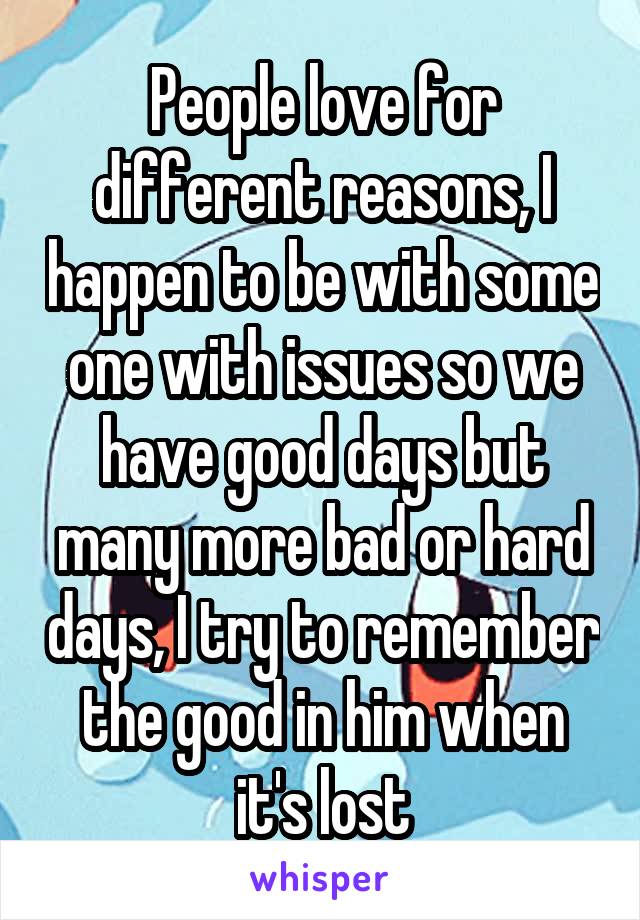 People love for different reasons, I happen to be with some one with issues so we have good days but many more bad or hard days, I try to remember the good in him when it's lost